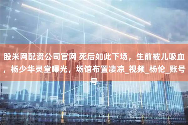 股米网配资公司官网 死后如此下场,生前被儿吸血,杨少华灵堂曝光,场馆布置凄凉_视频_杨伦_账号