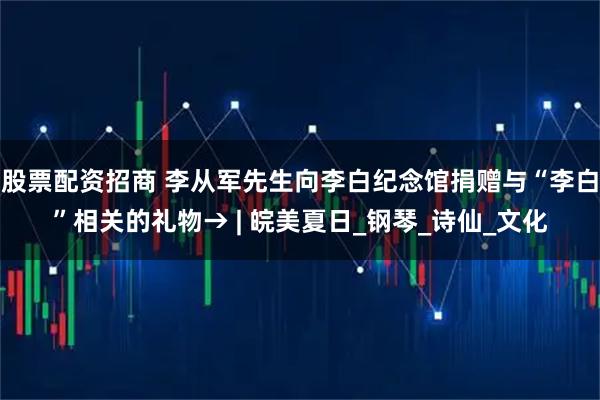 股票配资招商 李从军先生向李白纪念馆捐赠与“李白”相关的礼物→ | 皖美夏日_钢琴_诗仙_文化