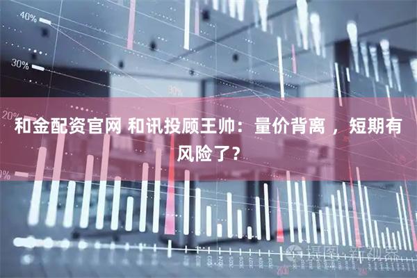 和金配资官网 和讯投顾王帅:量价背离 ,短期有风险了?