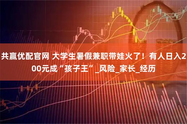 共赢优配官网 大学生暑假兼职带娃火了!有人日入200元成“孩子王”_风险_家长_经历