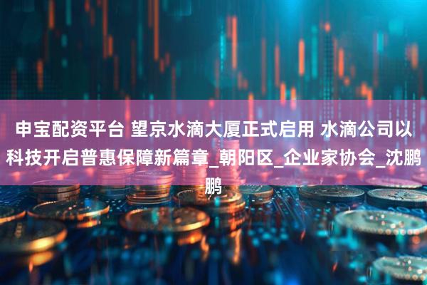 申宝配资平台 望京水滴大厦正式启用 水滴公司以科技开启普惠保障新篇章_朝阳区_企业家协会_沈鹏