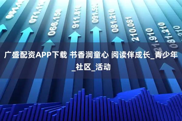 广盛配资APP下载 书香润童心 阅读伴成长_青少年_社区_活动