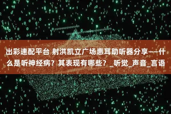 出彩速配平台 射洪凯立广场惠耳助听器分享——什么是听神经病?其表现有哪些?_听觉_声音_言语