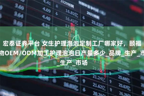 宏泰证券平台 女生护理泡泡定制工厂哪家好,颐福生物OEM/ODM加工护理泡泡日产量多少_品牌_生产_市场