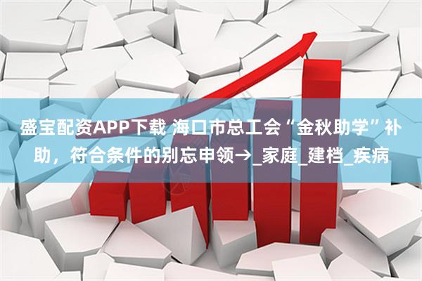 盛宝配资APP下载 海口市总工会“金秋助学”补助,符合条件的别忘申领→_家庭_建档_疾病