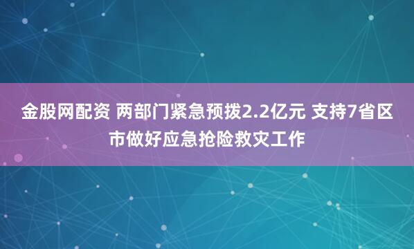 金股网配资 两部门紧急预拨2.2亿元 支持7省区市做好应急抢险救灾工作