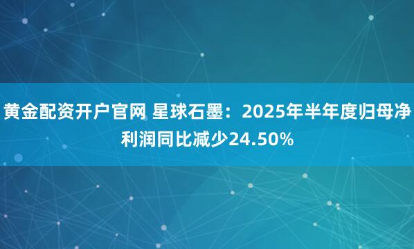 黄金配资开户官网 星球石墨:2025年半年度归母净利润同比减少24.50%