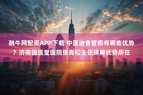 融牛网配资APP下载 中医治食管癌有哪些优势?济南国医堂医院张青松主任详解优势所在