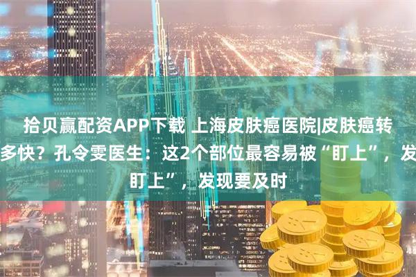 拾贝赢配资APP下载 上海皮肤癌医院|皮肤癌转移速度有多快?孔令雯医生:这2个部位最容易被“盯上”,发现要及时