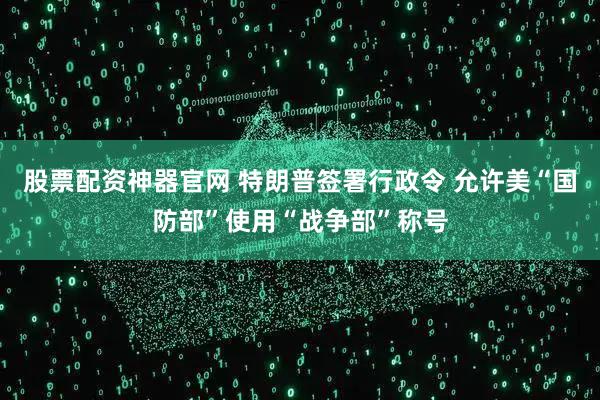 股票配资神器官网 特朗普签署行政令 允许美“国防部”使用“战争部”称号