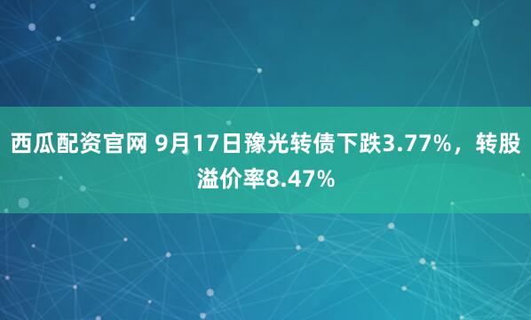 西瓜配资官网 9月17日豫光转债下跌3.77%,转股溢价率8.47%