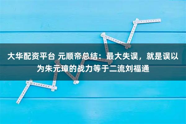 大华配资平台 元顺帝总结:最大失误,就是误以为朱元璋的战力等于二流刘福通