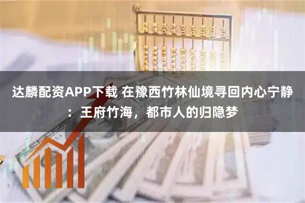 达麟配资APP下载 在豫西竹林仙境寻回内心宁静:王府竹海,都市人的归隐梦