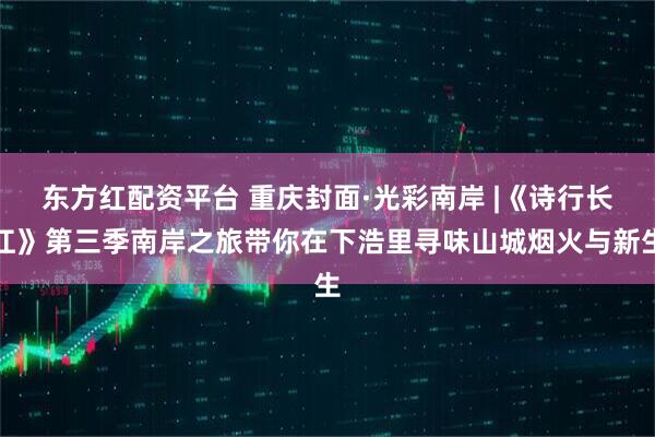 东方红配资平台 重庆封面·光彩南岸 |《诗行长江》第三季南岸之旅带你在下浩里寻味山城烟火与新生