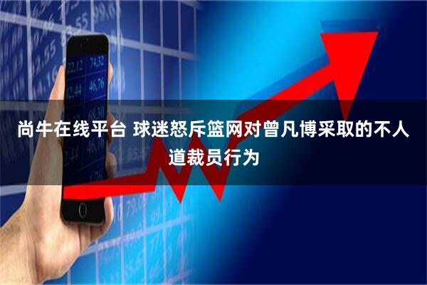 尚牛在线平台 球迷怒斥篮网对曾凡博采取的不人道裁员行为