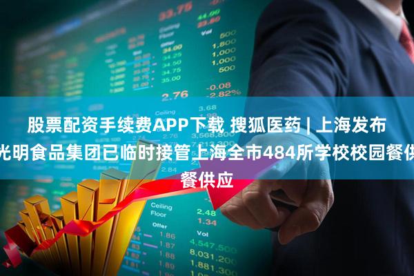 股票配资手续费APP下载 搜狐医药 | 上海发布：光明食品集团已临时接管上海全市484所学校校园餐供应