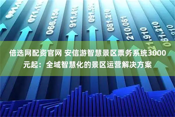 倍选网配资官网 安信游智慧景区票务系统3000元起：全域智慧化的景区运营解决方案
