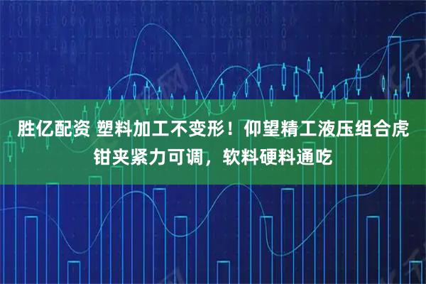 胜亿配资 塑料加工不变形！仰望精工液压组合虎钳夹紧力可调，软料硬料通吃