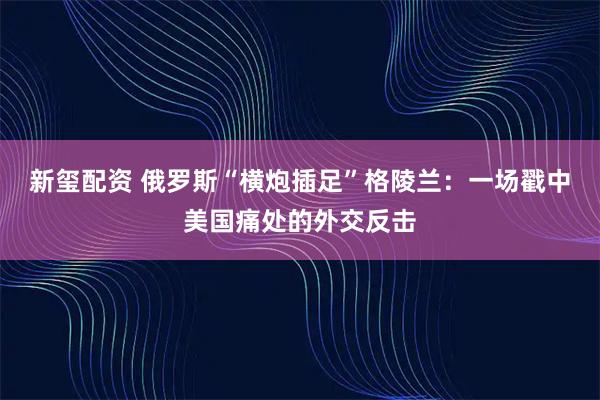 新玺配资 俄罗斯“横炮插足”格陵兰：一场戳中美国痛处的外交反击