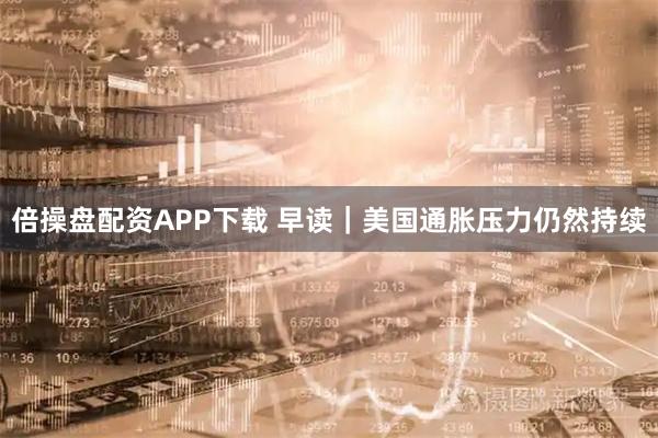 倍操盘配资APP下载 早读｜美国通胀压力仍然持续