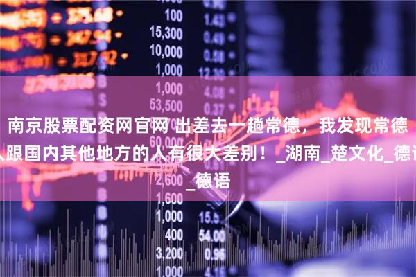 南京股票配资网官网 出差去一趟常德，我发现常德人跟国内其他地方的人有很大差别！_湖南_楚文化_德语
