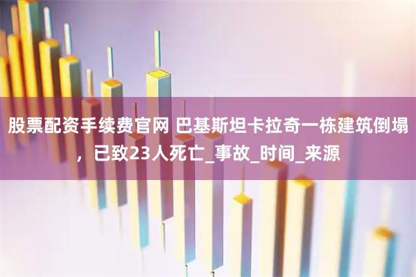 股票配资手续费官网 巴基斯坦卡拉奇一栋建筑倒塌，已致23人死亡_事故_时间_来源