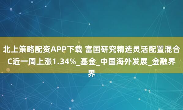 北上策略配资APP下载 富国研究精选灵活配置混合C近一周上涨1.34%_基金_中国海外发展_金融界
