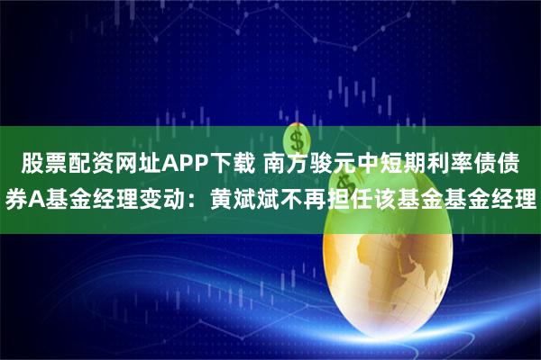 股票配资网址APP下载 南方骏元中短期利率债债券A基金经理变动：黄斌斌不再担任该基金基金经理