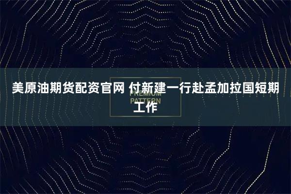 美原油期货配资官网 付新建一行赴孟加拉国短期工作