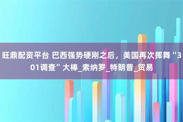 旺鼎配资平台 巴西强势硬刚之后，美国再次挥舞“301调查”大棒_索纳罗_特朗普_贸易