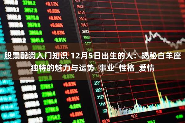 股票配资入门知识 12月5日出生的人:揭秘白羊座独特的魅力与运势_事业_性格_爱情