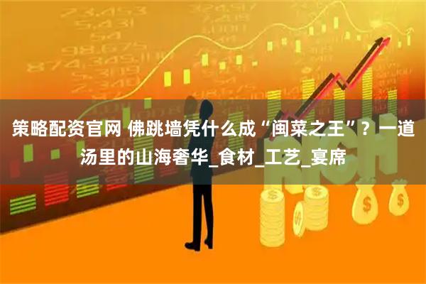 策略配资官网 佛跳墙凭什么成“闽菜之王”?一道汤里的山海奢华_食材_工艺_宴席
