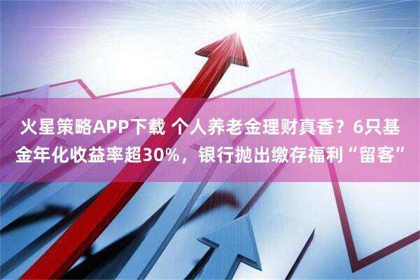 火星策略APP下载 个人养老金理财真香？6只基金年化收益率超30%，银行抛出缴存福利“留客”