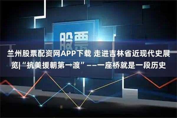 兰州股票配资网APP下载 走进吉林省近现代史展览|“抗美援朝第一渡”——一座桥就是一段历史