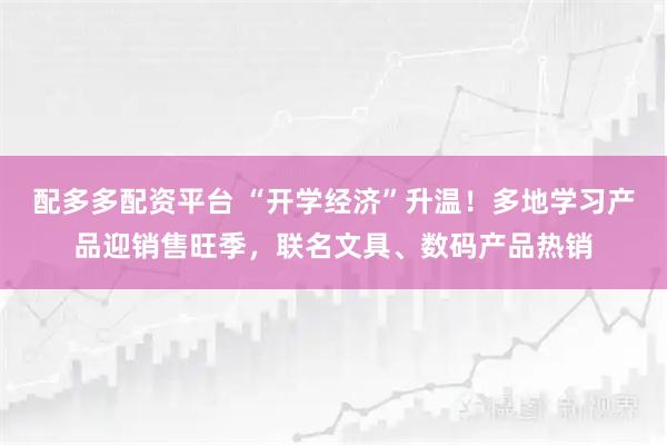 配多多配资平台 “开学经济”升温！多地学习产品迎销售旺季，联名文具、数码产品热销