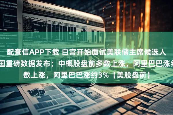 配查信APP下载 白宫开始面试美联储主席候选人；今晚8:30，美国重磅数据发布；中概股盘前多数上涨，阿里巴巴涨约3%【美股盘前】