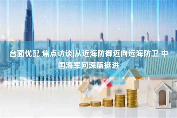 台面优配 焦点访谈|从近海防御迈向远海防卫 中国海军向深蓝挺进