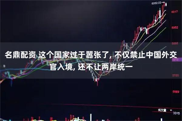 名鼎配资 这个国家过于嚣张了, 不仅禁止中国外交官入境, 还不让两岸统一